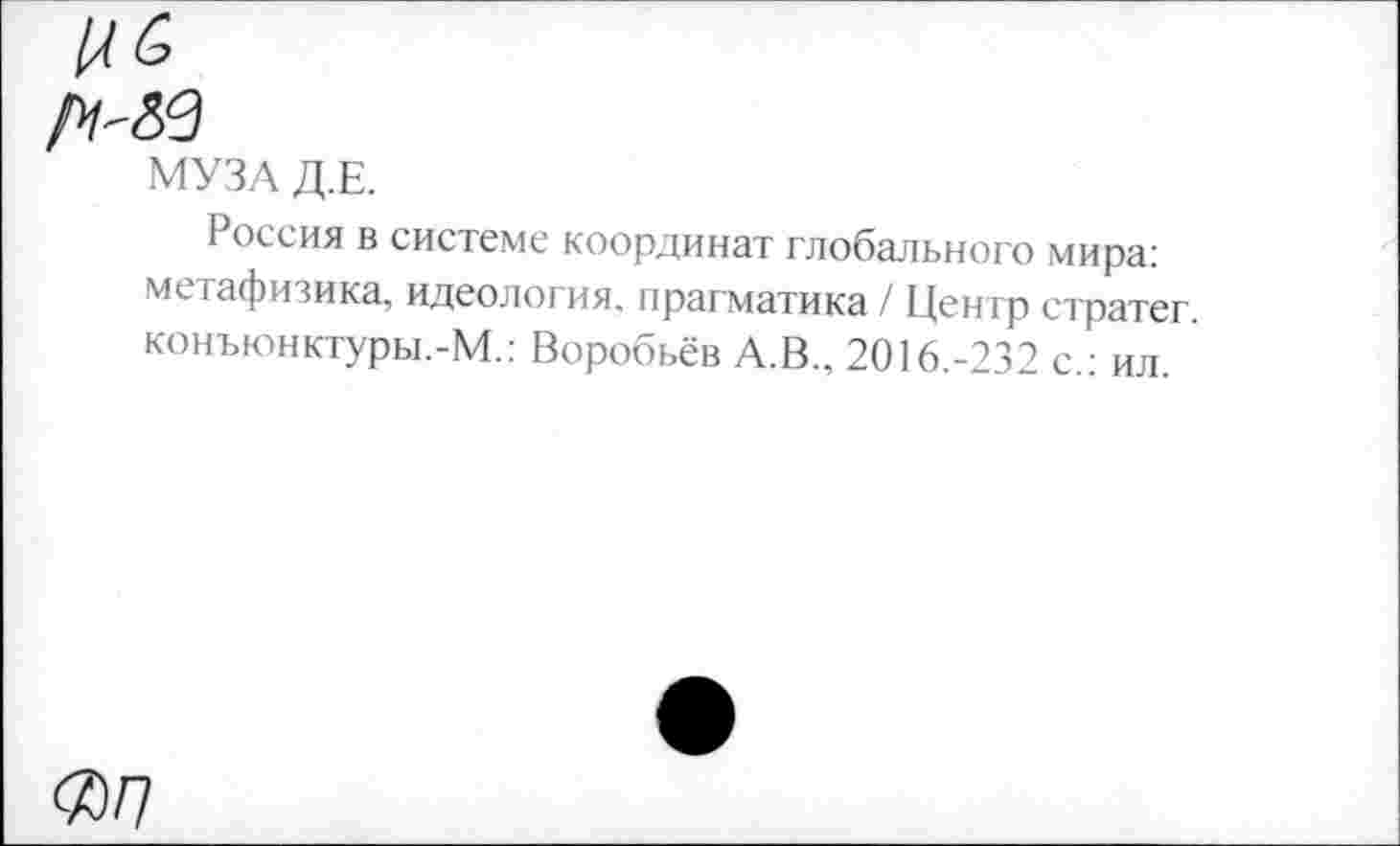 ﻿МУЗА Д.Е.
Россия в системе координат глобального мира: метафизика, идеология, прагматика / Центр стратег. конъюнктуры.-М.: Воробьёв А.В., 2016.-232 с.: ил.
<Я/7